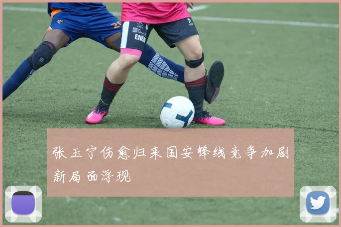 张玉宁伤愈归来国安锋线竞争加剧新局面浮现