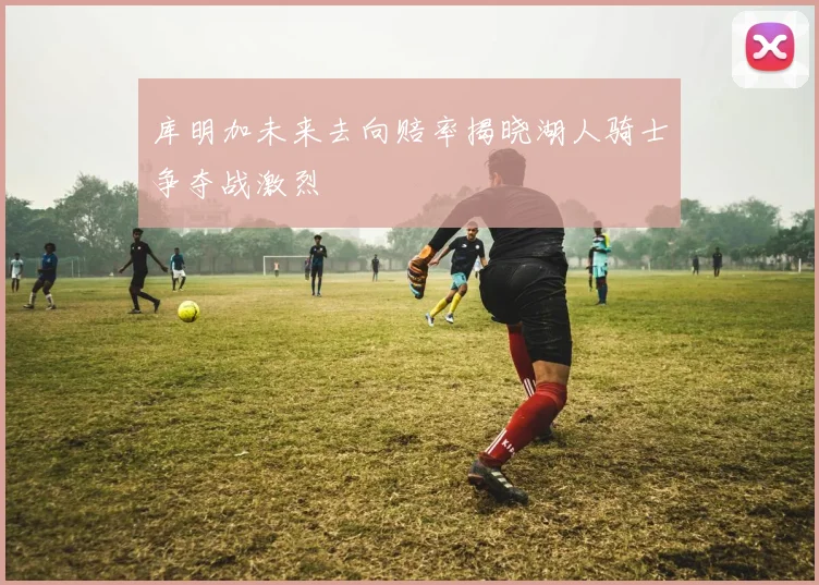 库明加未来去向赔率揭晓湖人骑士争夺战激烈