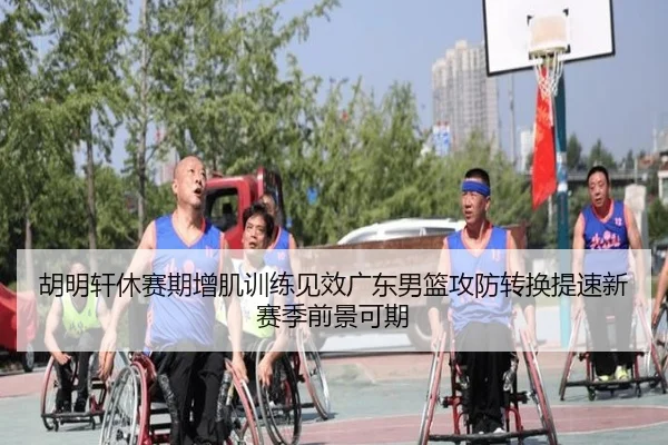 胡明轩休赛期增肌训练见效广东男篮攻防转换提速新赛季前景可期