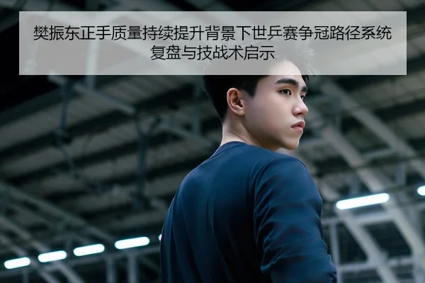 樊振东正手质量持续提升背景下世乒赛争冠路径系统复盘与技战术启示