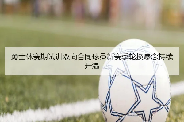 勇士休赛期试训双向合同球员新赛季轮换悬念持续升温