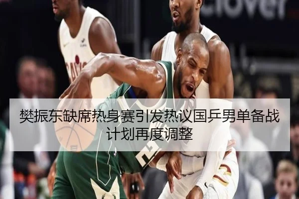樊振东缺席热身赛引发热议国乒男单备战计划再度调整